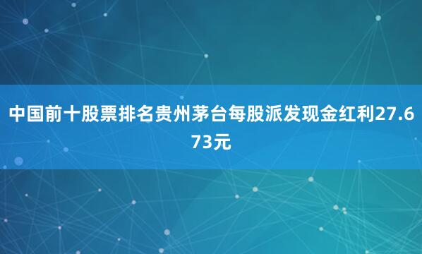 中国前十股票排名贵州茅台每股派发现金红利27.673元