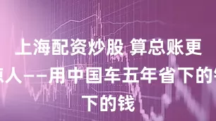 上海配资炒股 算总账更惊人——用中国车五年省下的钱