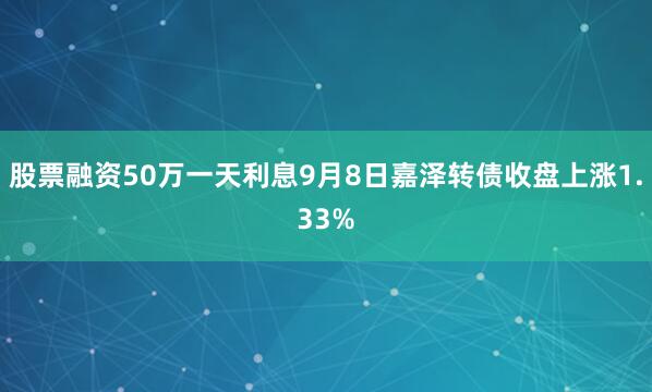 股票融资50万一天利息9月8日嘉泽转债收盘上涨1.33%