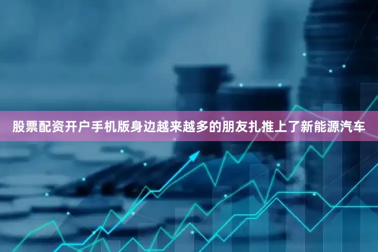 股票配资开户手机版身边越来越多的朋友扎推上了新能源汽车